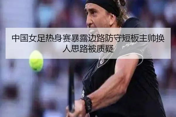中国女足热身赛暴露边路防守短板主帅换人思路被质疑